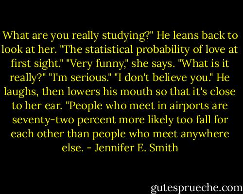 What are you really studying?"<br />He leans back to look at her. "The statistical probability of love at first sight."<br />"Very funny," she says. "What is it really?"<br />"I'm serious."<br />"I don't believe you."<br />He laughs, then lowers his mouth so that it's close to her ear. "People who meet in airports are seventy-two percent more likely too fall for each other than people who meet anywhere else. - Jennifer E. Smith