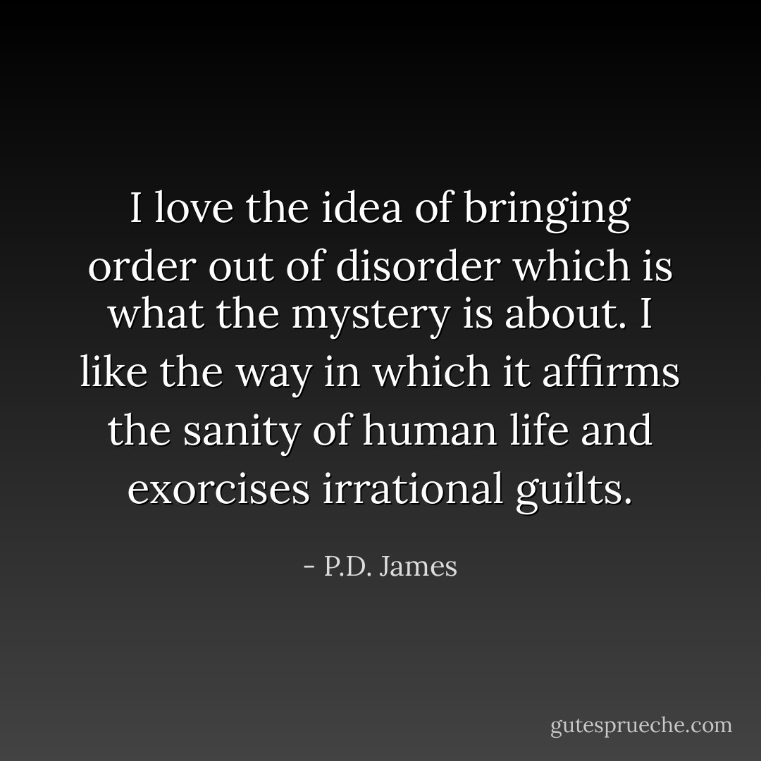 I love the idea of bringing order out of disorder which is what the mystery is about. I like the way in which it affirms the sanity of human life and exorcises irrational guilts. - P.D. James