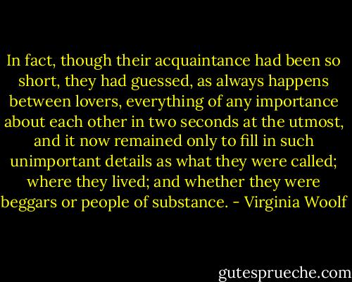 In fact, though their acquaintance had been so short, they had guessed, as always happens between lovers, everything of any importance about each other in two seconds at the utmost, and it now remained only to fill in such unimportant details as what they were called; where they lived; and whether they were beggars or people of substance. - Virginia Woolf