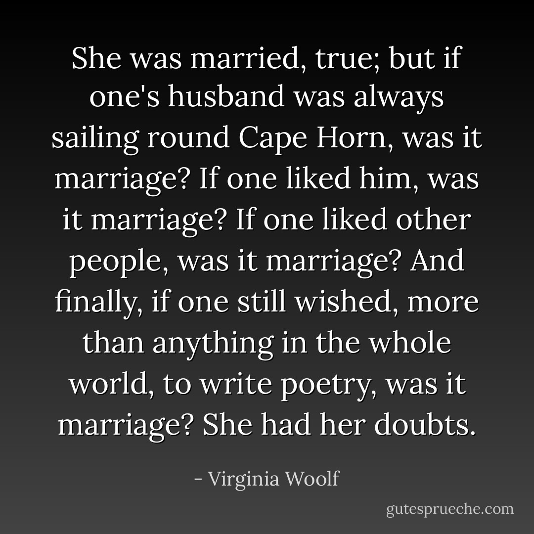 She was married, true; but if one's husband was always sailing round Cape Horn, was it marriage? If one liked him, was it marriage? If one liked other people, was it marriage? And finally, if one still wished, more than anything in the whole world, to write poetry, was it marriage? She had her doubts. - Virginia Woolf
