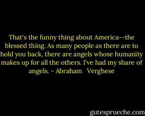 That's the funny thing about America--the blessed thing. As many people as there are to hold you back, there are angels whose humanity makes up for all the others. I've had my share of angels. - Abraham   Verghese