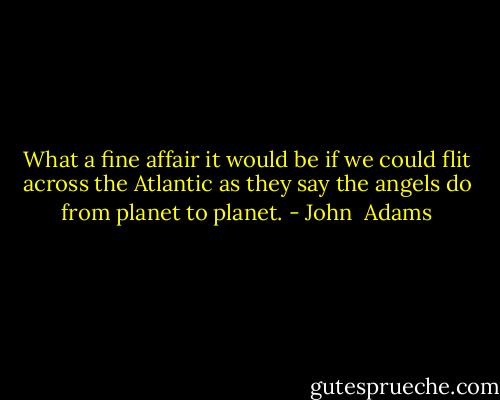What a fine affair it would be if we could flit across the Atlantic as they say the angels do from planet to planet. - John  Adams