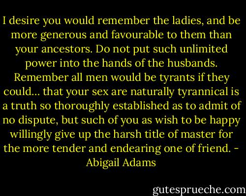 I desire you would remember the ladies, and be more generous and favourable to them than your ancestors. Do not put such unlimited power into the hands of the husbands. Remember all men would be tyrants if they could… that your sex are naturally tyrannical is a truth so thoroughly established as to admit of no dispute, but such of you as wish to be happy willingly give up the harsh title of master for the more tender and endearing one of friend. - Abigail Adams