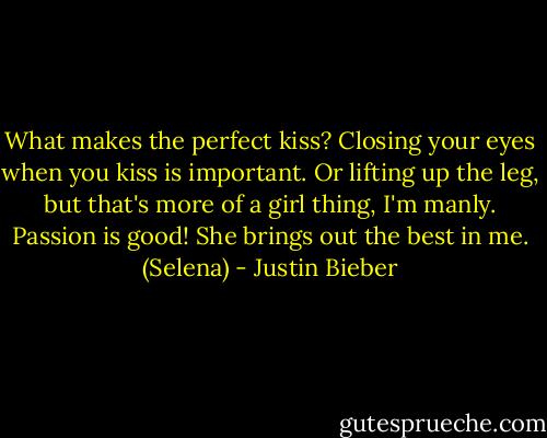 What makes the perfect kiss? Closing your eyes when you kiss is important. Or lifting up the leg, but that's more of a girl thing, I'm manly. Passion is good! She brings out the best in me. (Selena) - Justin Bieber