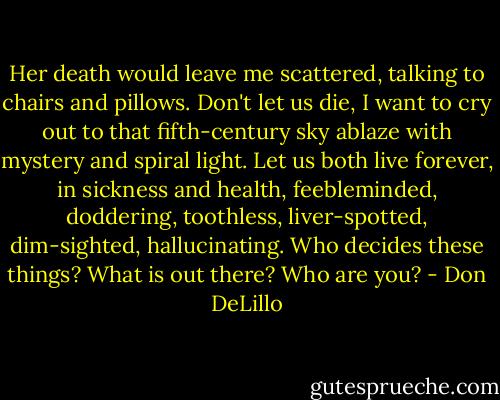 Her death would leave me scattered, talking to chairs and pillows. Don't let us die, I want to cry out to that fifth-century sky ablaze with mystery and spiral light. Let us both live forever, in sickness and health, feebleminded, doddering, toothless, liver-spotted, dim-sighted, hallucinating. Who decides these things? What is out there? Who are you? - Don DeLillo