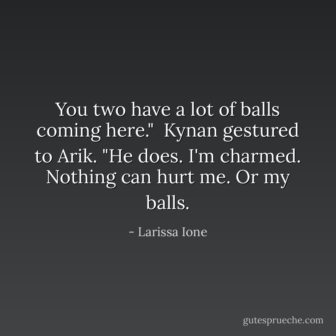 You two have a lot of balls coming here."<br /><br />Kynan gestured to Arik. "He does. I'm charmed. Nothing can hurt me. Or my balls. - Larissa Ione