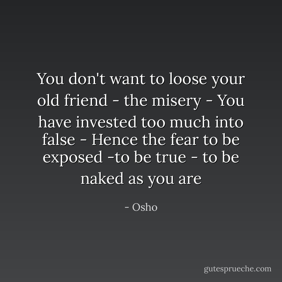 You don't want to loose your old friend - the misery - You have invested too much into false - Hence the fear to be exposed -to be true - to be naked as you are - Osho