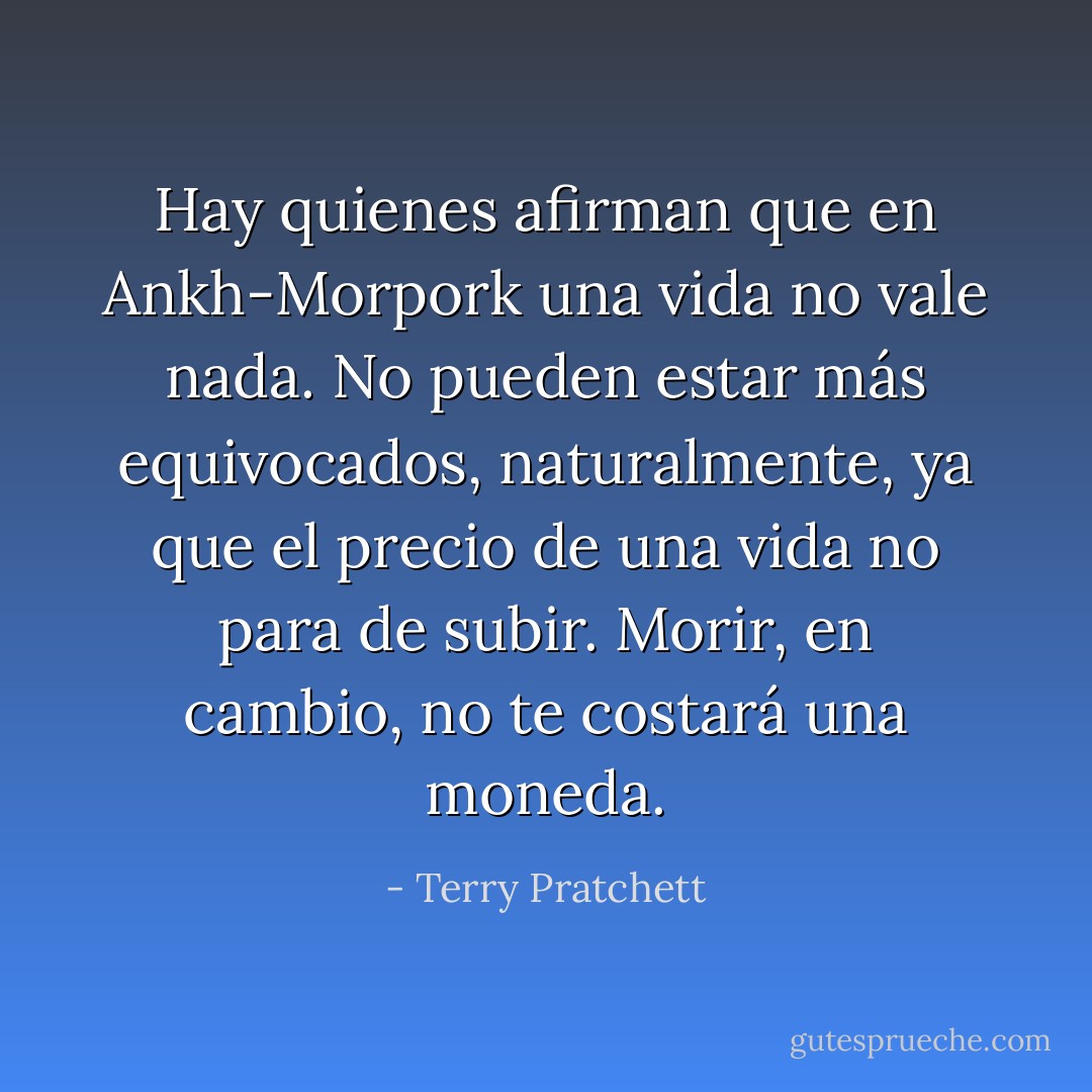Hay quienes afirman que en Ankh-Morpork una vida no vale nada. No pueden estar más equivocados, naturalmente, ya que el precio de una vida no para de subir. Morir, en cambio, no te costará una moneda. - Terry Pratchett