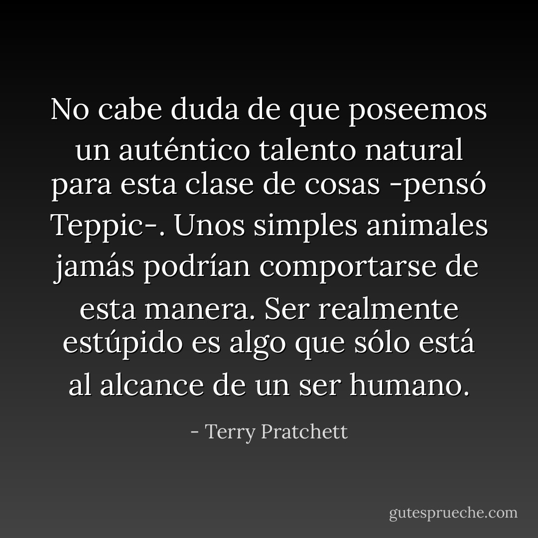 No cabe duda de que poseemos un auténtico talento natural para esta clase de cosas -pensó Teppic-. Unos simples animales jamás podrían comportarse de esta manera. Ser realmente estúpido es algo que sólo está al alcance de un ser humano. - Terry Pratchett