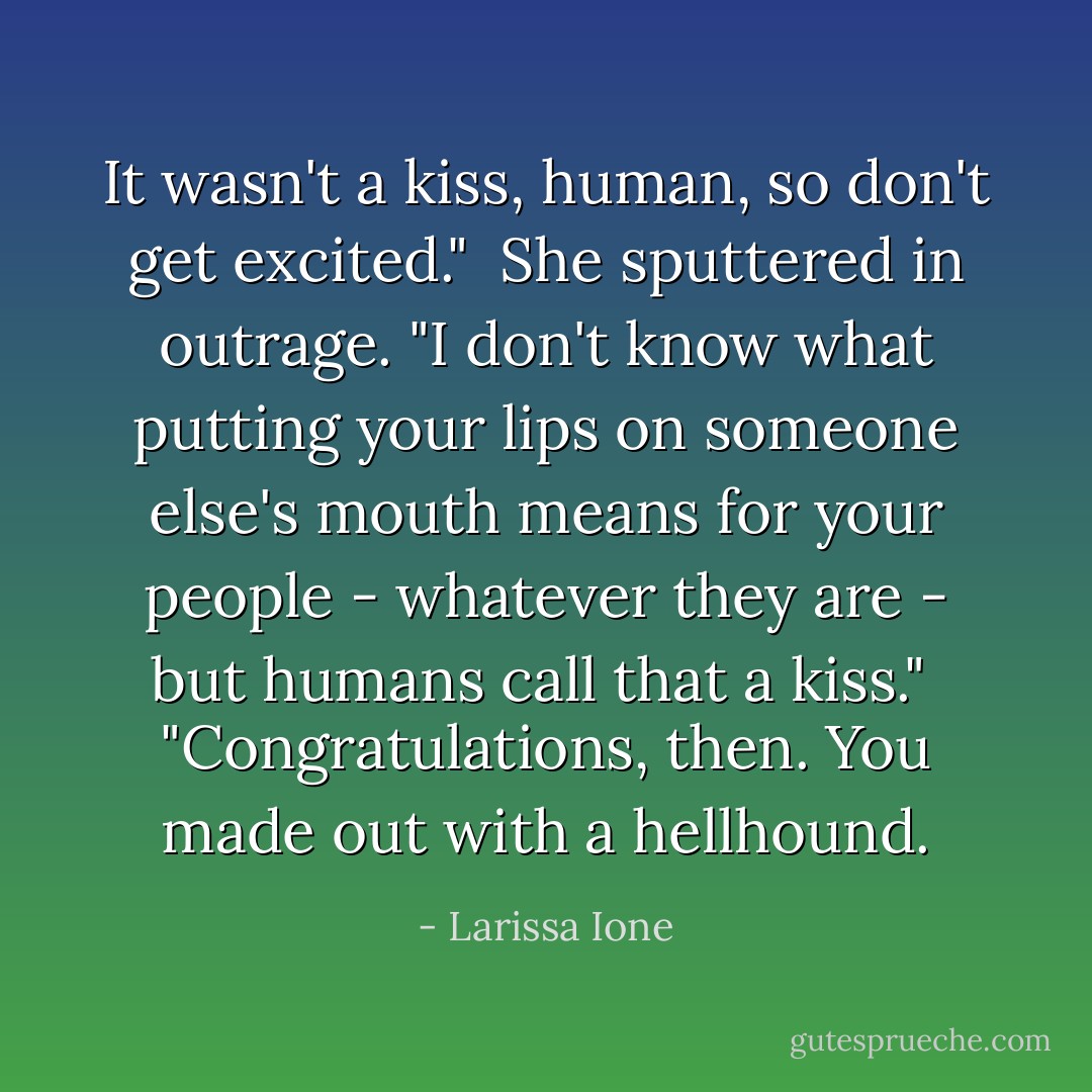 It wasn't a kiss, human, so don't get excited."<br /><br />She sputtered in outrage. "I don't know what putting your lips on someone else's mouth means for your people - whatever they are - but humans call that a kiss."<br /><br />"Congratulations, then. You made out with a hellhound. - Larissa Ione