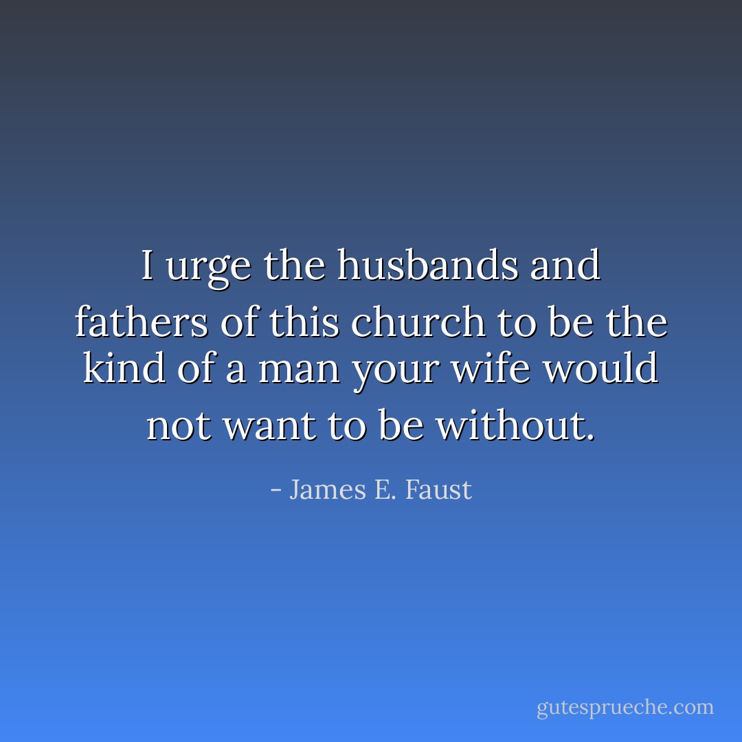 I urge the husbands and fathers of this church to be the kind of a man your wife would not want to be without. - James E. Faust