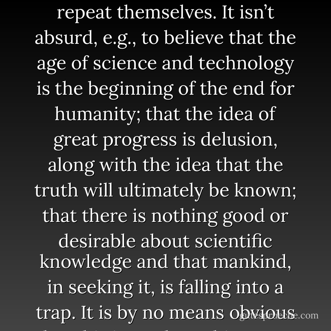 The truly apocalyptic view of the world is that things do not repeat themselves. It isn’t absurd, e.g., to believe that the age of science and technology is the beginning of the end for humanity; that the idea of great progress is delusion, along with the idea that the truth will ultimately be known; that there is nothing good or desirable about scientific knowledge and that mankind, in seeking it, is falling into a trap. It is by no means obvious that this is not how things are. - Ludwig Wittgenstein