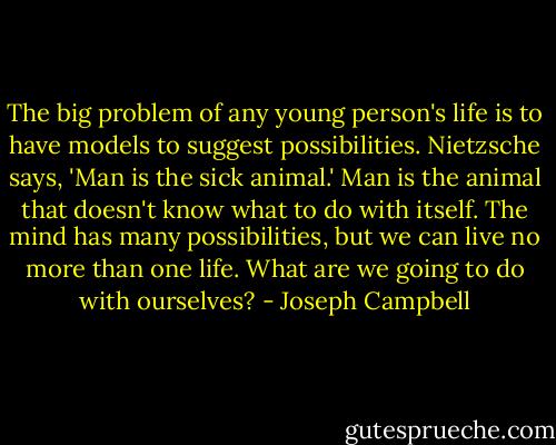 The big problem of any young person's life is to have models to suggest possibilities. Nietzsche says, 'Man is the sick animal.' Man is the animal that doesn't know what to do with itself. The mind has many possibilities, but we can live no more than one life. What are we going to do with ourselves? - Joseph Campbell