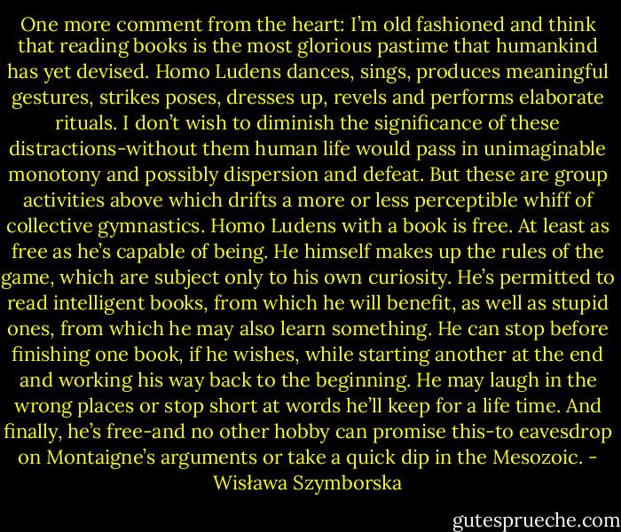 One more comment from the heart: I’m old fashioned and think that reading books is the most glorious pastime that humankind has yet devised. Homo Ludens dances, sings, produces meaningful gestures, strikes poses, dresses up, revels and performs elaborate rituals. I don’t wish to diminish the significance of these distractions-without them human life would pass in unimaginable monotony and possibly dispersion and defeat. But these are group activities above which drifts a more or less perceptible whiff of collective gymnastics. Homo Ludens with a book is free. At least as free as he’s capable of being. He himself makes up the rules of the game, which are subject only to his own curiosity. He’s permitted to read intelligent books, from which he will benefit, as well as stupid ones, from which he may also learn something. He can stop before finishing one book, if he wishes, while starting another at the end and working his way back to the beginning. He may laugh in the wrong places or stop short at words he’ll keep for a life time. And finally, he’s free-and no other hobby can promise this-to eavesdrop on Montaigne’s arguments or take a quick dip in the Mesozoic. - Wisława Szymborska