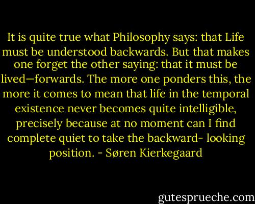 It is quite true what Philosophy says: that Life must be understood backwards. But that makes one forget the other saying: that it must be lived—forwards. The more one ponders this, the more it comes to mean that life in the temporal existence never becomes quite intelligible, precisely because at no moment can I find complete quiet to take the backward- looking position. - Søren Kierkegaard