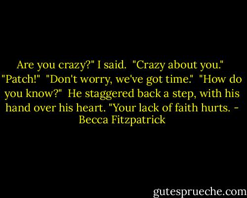 Are you crazy?" I said.<br /><br />"Crazy about you."<br /><br />"Patch!"<br /><br />"Don't worry, we've got time."<br /><br />"How do you know?"<br /><br />He staggered back a step, with his hand over his heart. "Your lack of faith hurts. - Becca Fitzpatrick