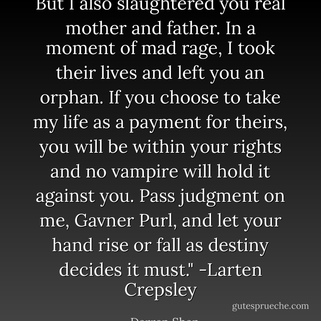 But I also slaughtered you real mother and father. In a moment of mad rage, I took their lives and left you an orphan. If you choose to take my life as a payment for theirs, you will be within your rights and no vampire will hold it against you. Pass judgment on me, Gavner Purl, and let your hand rise or fall as destiny decides it must."<br />-Larten Crepsley - Darren Shan