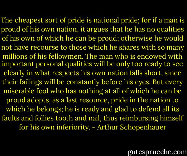 The cheapest sort of pride is national pride; for if a man is proud of his own nation, it argues that he has no qualities of his own of which he can be proud; otherwise he would not have recourse to those which he shares with so many millions of his fellowmen. The man who is endowed with important personal qualities will be only too ready to see clearly in what respects his own nation falls short, since their failings will be constantly before his eyes. But every miserable fool who has nothing at all of which he can be proud adopts, as a last resource, pride in the nation to which he belongs; he is ready and glad to defend all its faults and follies tooth and nail, thus reimbursing himself for his own inferiority. - Arthur Schopenhauer