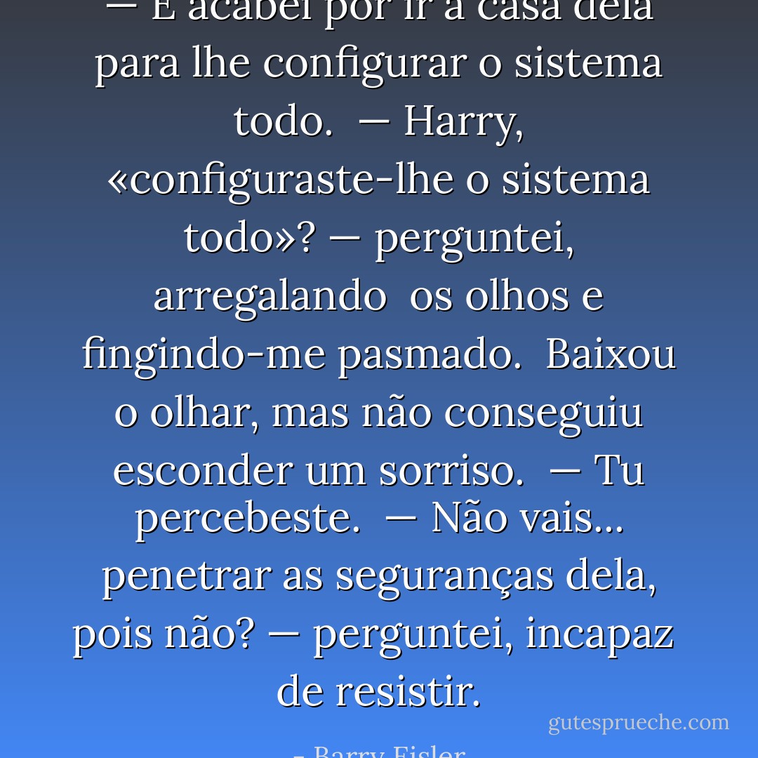 — E acabei por ir a casa dela para lhe configurar o sistema todo.<br /><br />— Harry, «configuraste-lhe o sistema todo»? — perguntei, arregalando<br /><br />os olhos e fingindo-me pasmado.<br /><br />Baixou o olhar, mas não conseguiu esconder um sorriso.<br /><br />— Tu percebeste.<br /><br />— Não vais... penetrar as seguranças dela, pois não? — perguntei, incapaz<br /><br />de resistir. - Barry Eisler