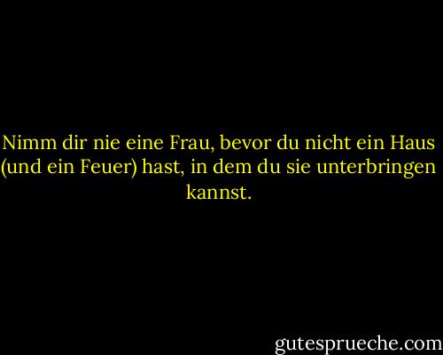 Nimm dir nie eine Frau, bevor du nicht ein Haus (und ein Feuer) hast, in dem du sie unterbringen kannst. - Benjamin Franklin<