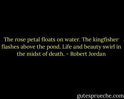 The rose petal floats on water. The kingfisher flashes above the pond. Life and beauty swirl in the midst of death. - Robert Jordan