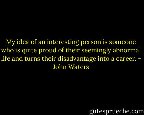 My idea of an interesting person is someone who is quite proud of their seemingly abnormal life and turns their disadvantage into a career. - John Waters