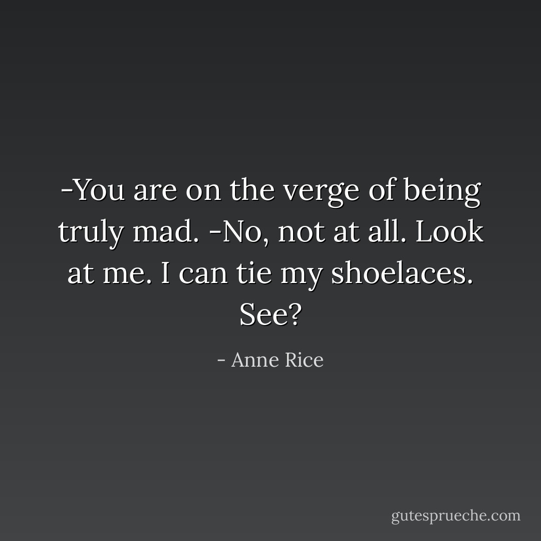 -You are on the verge of being truly mad.<br />-No, not at all. Look at me. I can tie my shoelaces. See? - Anne Rice