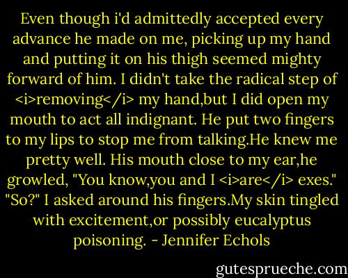 Even though i'd admittedly accepted every advance he made on me, picking up my hand and putting it on his thigh seemed mighty forward of him. I didn't take the radical step of <i>removing</i> my hand,but I did open my mouth to act all indignant.<br />He put two fingers to my lips to stop me from talking.He knew me pretty well. His mouth close to my ear,he growled, "You know,you and I <i>are</i> exes."<br />"So?" I asked around his fingers.My skin tingled with excitement,or possibly eucalyptus poisoning. - Jennifer Echols