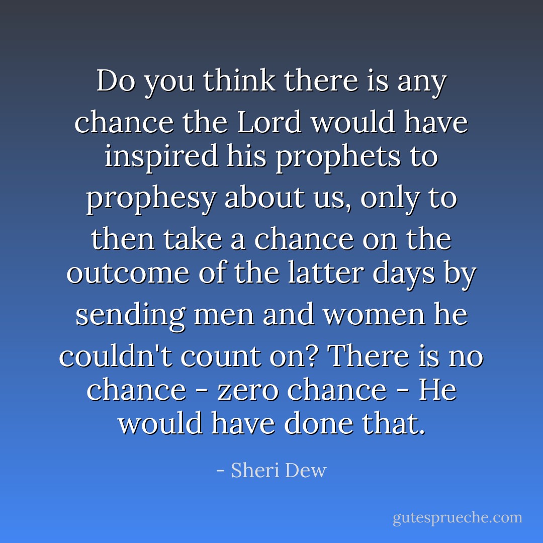 Do you think there is any chance the Lord would have inspired his prophets to prophesy about us, only to then take a chance on the outcome of the latter days by sending men and women he couldn't count on? There is no chance - zero chance - He would have done that. - Sheri Dew