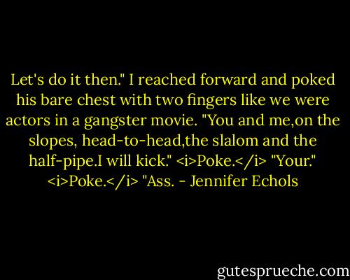 Let's do it then." I reached forward and poked his bare chest with two fingers like we were actors in a gangster movie. "You and me,on the slopes, head-to-head,the slalom and the half-pipe.I will kick." <i>Poke.</i> "Your." <i>Poke.</i> "Ass. - Jennifer Echols