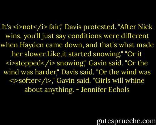 It's <i>not</i> fair," Davis protested. "After Nick wins, you'll just say conditions were different when Hayden came down, and that's what made her slower.Like,it started snowing."<br />"Or it <i>stopped</i> snowing," Gavin said.<br />"Or the wind was harder," Davis said.<br />"Or the wind was <i>softer</i>," Gavin said. "Girls will whine about anything. - Jennifer Echols