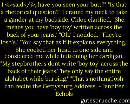 I <i>said</i>, have you seen your butt?"<br />"Is that a rhetorical question?" I craned my neck to take a gander at my backside.<br />Chloe clarified, "She means you have 'boy toy' written across the back of your jeans."<br />"Oh." I nodded. "They're Josh's."<br />"You say that as if it explains everything." She cocked her head to one side and considered me while buttoning her cardigan. "My stepbrothers dont write 'boy toy' across the back of their jeans.They only say the entire alphabet while burping."<br />"That's nothing.Josh can recite the Gettysburg Address. - Jennifer Echols