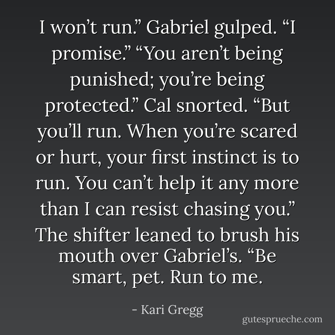 I won’t run.” Gabriel gulped. “I promise.”<br />“You aren’t being punished; you’re being protected.” Cal snorted. “But you’ll run. When you’re scared or hurt, your first instinct is to run. You can’t help it any more than I can resist chasing you.” The shifter leaned to brush his mouth over Gabriel’s. “Be smart, pet. Run to me. - Kari Gregg
