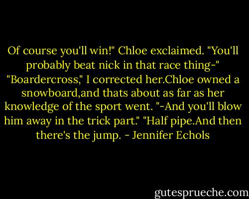 Of course you'll win!" Chloe exclaimed. "You'll probably beat nick in that race thing-"<br />"Boardercross," I corrected her.Chloe owned a snowboard,and thats about as far as her knowledge of the sport went.<br />"-And you'll blow him away in the trick part."<br />"Half pipe.And then there's the jump. - Jennifer Echols