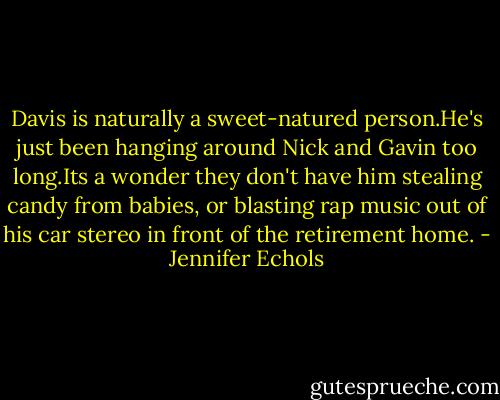 Davis is naturally a sweet-natured person.He's just been hanging around Nick and Gavin too long.Its a wonder they don't have him stealing candy from babies, or blasting rap music out of his car stereo in front of the retirement home. - Jennifer Echols