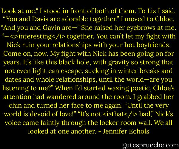 Look at me." I stood in front of both of them. To Liz I said, “You and Davis are adorable together.” I moved to Chloe. “And you and Gavin are—”<br />She raised her eyebrows at me.<br />“—<i>interesting</i> together. You can’t let my fight with Nick ruin your relationships with your hot boyfriends. Come on, now. My fight with Nick has been going on for years. It’s like this black hole, with gravity so strong that not even light can escape, sucking in winter breaks and dates and whole relationships, until the world—are you listening to me?” When I’d started waxing poetic, Chloe’s attention had wandered around the room. I grabbed her chin and turned her face to me again. “Until the very world is devoid of love!”<br />“It’s not <i>that</i> bad,” Nick’s voice came faintly through the locker room wall.<br />We all looked at one another. - Jennifer Echols