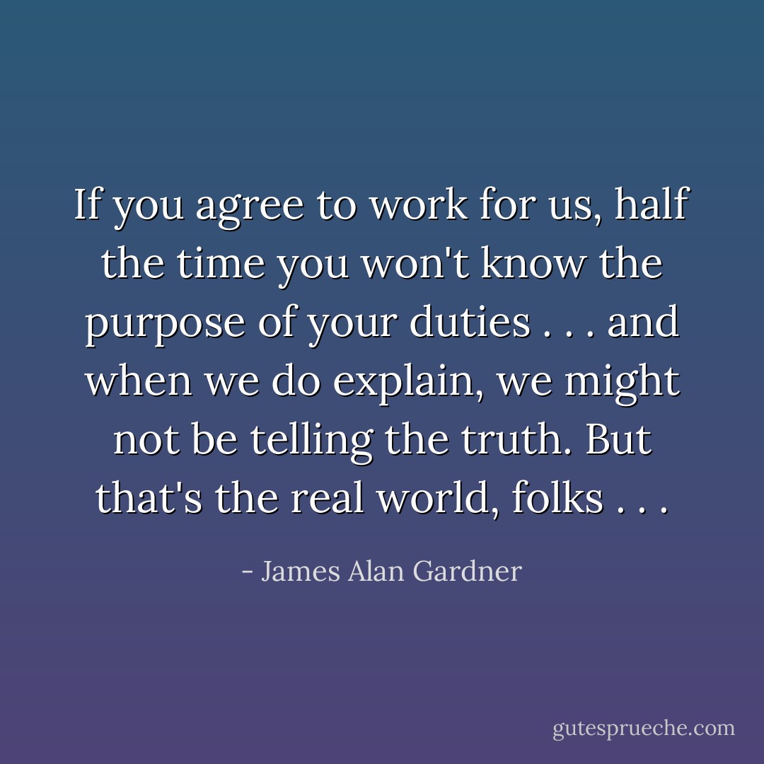 If you agree to work for us, half the time you won't know the purpose of your duties . . . and when we do explain, we might not be telling the truth. But that's the real world, folks . . . - James Alan Gardner