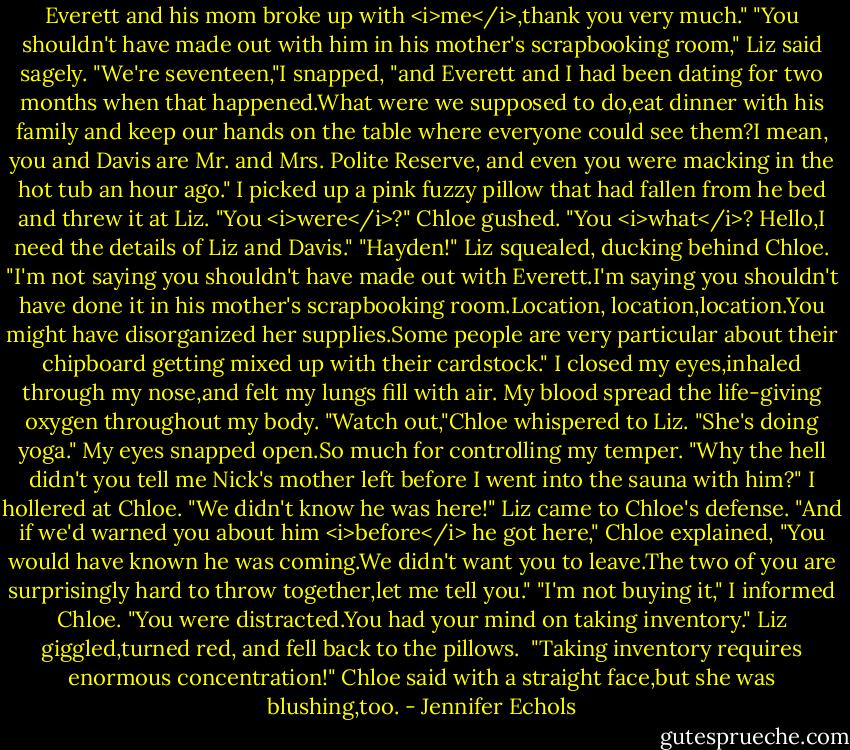 Everett and his mom broke up with <i>me</i>,thank you very much."<br />"You shouldn't have made out with him in his mother's scrapbooking room," Liz said sagely.<br />"We're seventeen,"I snapped, "and Everett and I had been dating for two months when that happened.What were we supposed to do,eat dinner with his family and keep our hands on the table where everyone could see them?I mean, you and Davis are Mr. and Mrs. Polite Reserve, and even you were macking in the hot tub an hour ago." I picked up a pink fuzzy pillow that had fallen from he bed and threw it at Liz.<br />"You <i>were</i>?" Chloe gushed. "You <i>what</i>? Hello,I need the details of Liz and Davis."<br />"Hayden!" Liz squealed, ducking behind Chloe. "I'm not saying you shouldn't have made out with Everett.I'm saying you shouldn't have done it in his mother's scrapbooking room.Location, location,location.You might have disorganized her supplies.Some people are very particular about their chipboard getting mixed up with their cardstock."<br />I closed my eyes,inhaled through my nose,and felt my lungs fill with air. My blood spread the life-giving oxygen throughout my body.<br />"Watch out,"Chloe whispered to Liz. "She's doing yoga."<br />My eyes snapped open.So much for controlling my temper. "Why the hell didn't you tell me Nick's mother left before I went into the sauna with him?" I hollered at Chloe.<br />"We didn't know he was here!" Liz came to Chloe's defense. "And if we'd warned you about him <i>before</i> he got here," Chloe explained, "You would have known he was coming.We didn't want you to leave.The two of you are surprisingly hard to throw together,let me tell you."<br />"I'm not buying it," I informed Chloe. "You were distracted.You had your mind on taking inventory."<br />Liz giggled,turned red, and fell back to the pillows. <br />"Taking inventory requires enormous concentration!" Chloe said with a straight face,but she was blushing,too. - Jennifer Echols