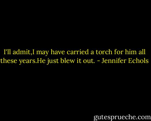 I'll admit,I may have carried a torch for him all these years.He just blew it out. - Jennifer Echols