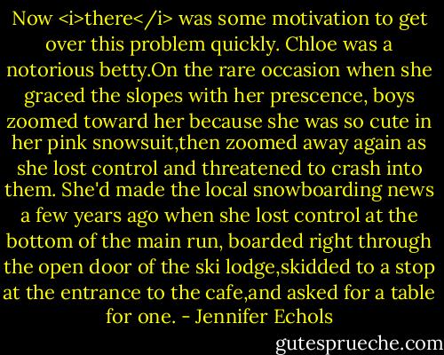 Now <i>there</i> was some motivation to get over this problem quickly. Chloe was a notorious betty.On the rare occasion when she graced the slopes with her prescence, boys zoomed toward her because she was so cute in her pink snowsuit,then zoomed away again as she lost control and threatened to crash into them.<br />She'd made the local snowboarding news a few years ago when she lost control at the bottom of the main run, boarded right through the open door of the ski lodge,skidded to a stop at the entrance to the cafe,and asked for a table for one. - Jennifer Echols