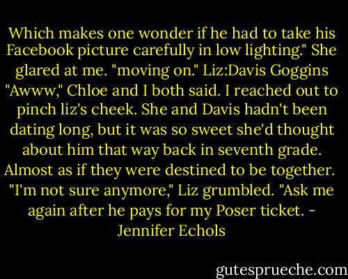 Which makes one wonder if he had to take his Facebook picture carefully in low lighting." She glared at me. "moving on."<br />Liz:Davis Goggins<br />"Awww," Chloe and I both said. I reached out to pinch liz's cheek. She and Davis hadn't been dating long, but it was so sweet she'd thought about him that way back in seventh grade. Almost as if they were destined to be together. <br />"I'm not sure anymore," Liz grumbled. "Ask me again after he pays for my Poser ticket. - Jennifer Echols