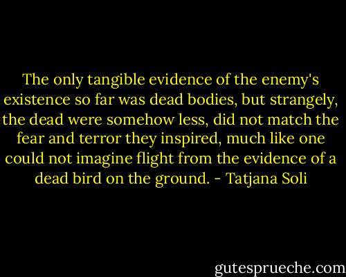 The only tangible evidence of the enemy's existence so far was dead bodies, but strangely, the dead were somehow less, did not match the fear and terror they inspired, much like one could not imagine flight from the evidence of a dead bird on the ground. - Tatjana Soli