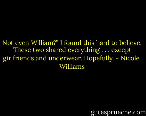Not even William?” I found this hard to believe. These two shared everything . . . except girlfriends and underwear. Hopefully. - Nicole  Williams