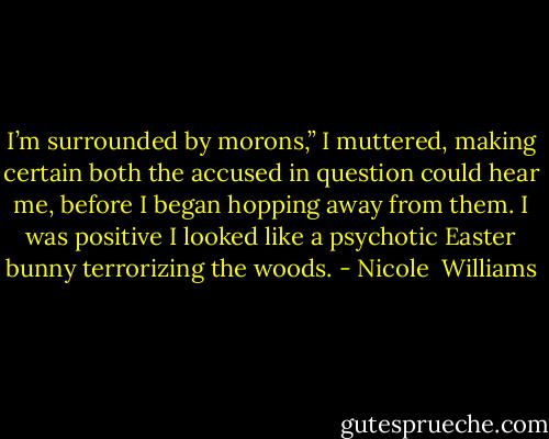 I’m surrounded by morons,” I muttered, making certain both the accused in question could hear me, before I began hopping away from them. I was positive I looked like a psychotic Easter bunny terrorizing the woods. - Nicole  Williams