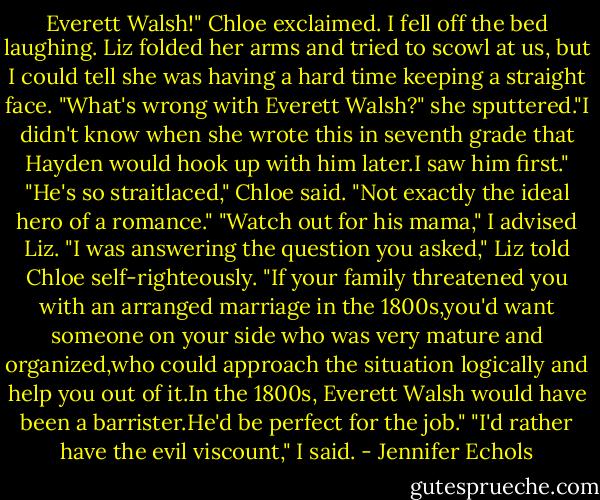 Everett Walsh!" Chloe exclaimed. I fell off the bed laughing.<br />Liz folded her arms and tried to scowl at us, but I could tell she was having a hard time keeping a straight face. "What's wrong with Everett Walsh?" she sputtered."I didn't know when she wrote this in seventh grade that Hayden would hook up with him later.I saw him first."<br />"He's so straitlaced," Chloe said. "Not exactly the ideal hero of a romance."<br />"Watch out for his mama," I advised Liz.<br />"I was answering the question you asked," Liz told Chloe self-righteously. "If your family threatened you with an arranged marriage in the 1800s,you'd want someone on your side who was very mature and organized,who could approach the situation logically and help you out of it.In the 1800s, Everett Walsh would have been a barrister.He'd be perfect for the job."<br />"I'd rather have the evil viscount," I said. - Jennifer Echols