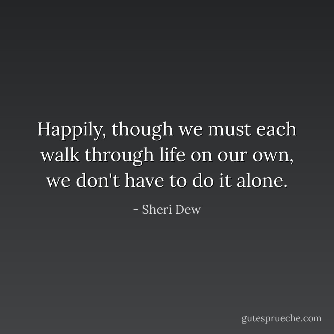 Happily, though we must each walk through life on our own, we don't have to do it alone. - Sheri Dew