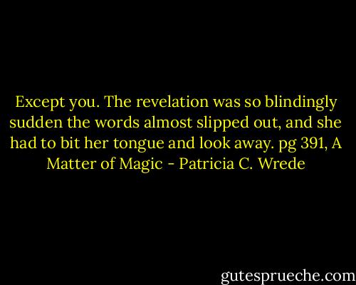 Except you.<br />The revelation was so blindingly sudden the words almost slipped out, and she had to bit her tongue and look away. pg 391, A Matter of Magic - Patricia C. Wrede