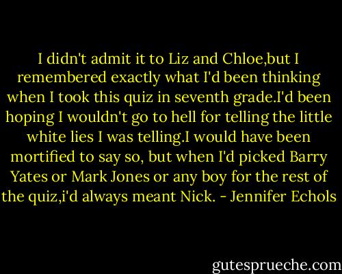 I didn't admit it to Liz and Chloe,but I remembered exactly what I'd been thinking when I took this quiz in seventh grade.I'd been hoping I wouldn't go to hell for telling the little white lies I was telling.I would have been mortified to say so, but when I'd picked Barry Yates or Mark Jones or any boy for the rest of the quiz,i'd always meant Nick. - Jennifer Echols
