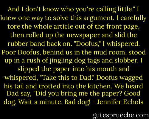 And I don't know who you're calling little."<br />I knew one way to solve this argument. I carefully tore the whole article out of the front page, then rolled up the newspaper and slid the rubber band back on. "Doofus," I whispered. Poor Doofus, behind us in the mud room, stood up in a rush of jingling dog tags and slobber. I slipped the paper into his mouth and whispered, "Take this to Dad."<br />Doofus wagged his tail and trotted into the kitchen. We heard Dad say, "Did you bring me the paper? Good dog. Wait a minute. Bad dog! - Jennifer Echols