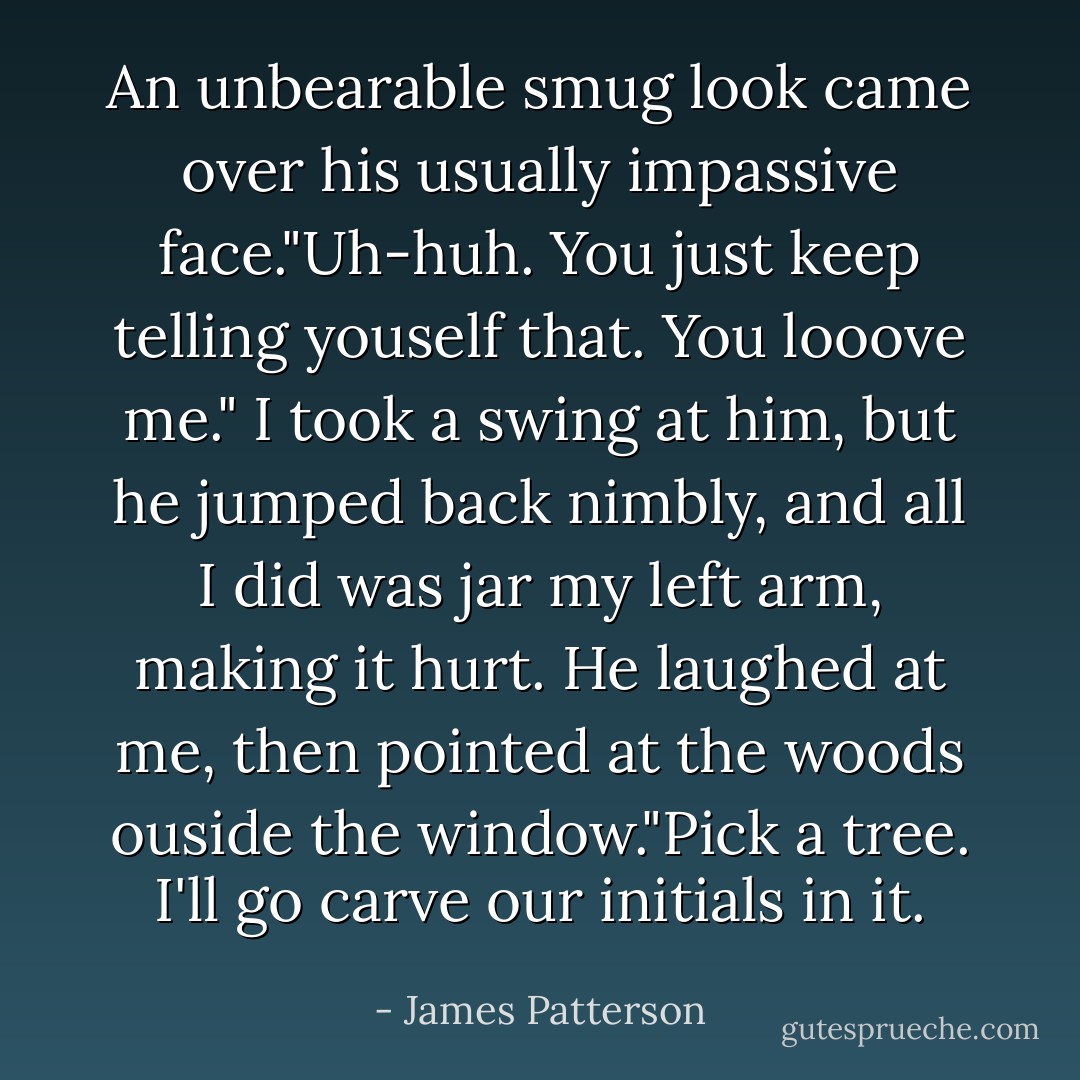An unbearable smug look came over his usually impassive face."Uh-huh. You just keep telling youself that. You looove me."<br />I took a swing at him, but he jumped back nimbly, and all I did was jar my left arm, making it hurt.<br />He laughed at me, then pointed at the woods ouside the window."Pick a tree. I'll go carve our initials in it. - James Patterson